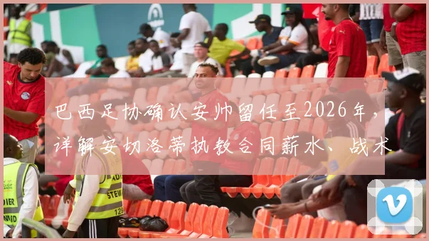 巴西足协确认安帅留任至2026年，详解安切洛蒂执教合同薪水、战术及世界杯前景