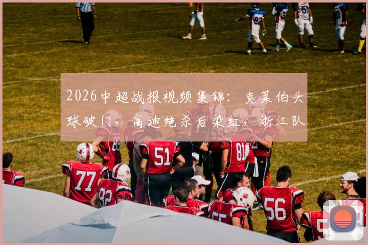 2026中超战报视频集锦:克莱伯头球破门,高迪绝杀后染红,浙江队2-1逆转云南玉昆关键球回顾