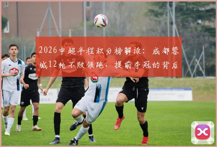 2026中超半程积分榜解读：成都蓉城12轮不败领跑，提前夺冠的背后看点分析