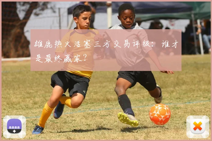 雄鹿热火活塞三方交易评级:谁才是最终赢家?