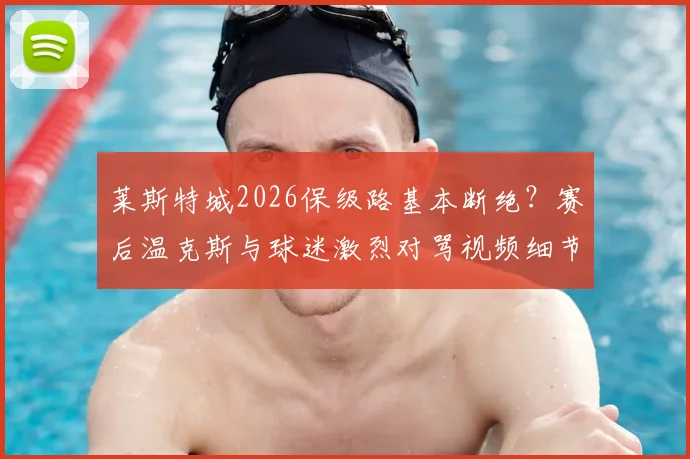 莱斯特城2026保级路基本断绝?赛后温克斯与球迷激烈对骂视频细节还原