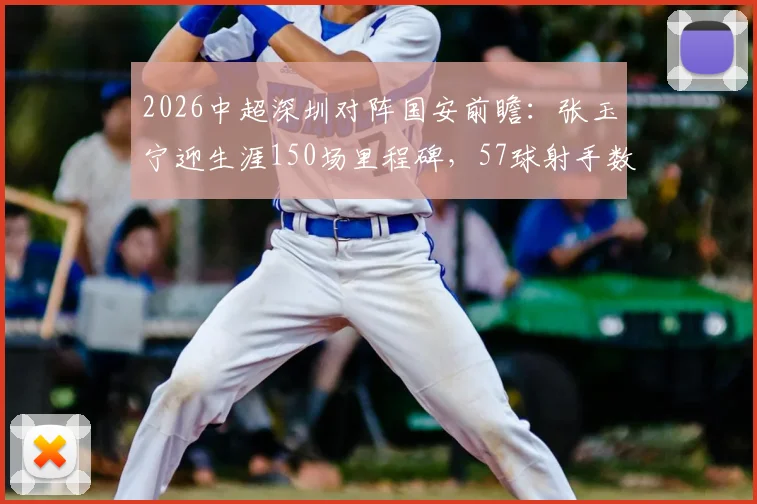 2026中超深圳对阵国安前瞻：张玉宁迎生涯150场里程碑，57球射手数据全解析