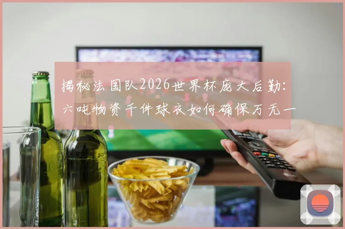 揭秘法国队2026世界杯庞大后勤:六吨物资千件球衣如何确保万无一失,职业队保障方案全解析