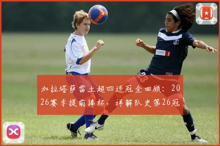 加拉塔萨雷土超四连冠全回顾:2026赛季提前捧杯,详解队史第26冠历程与创纪录阵容