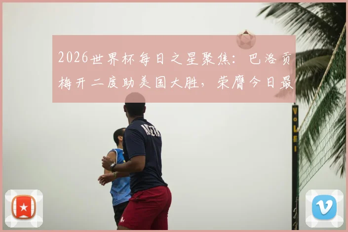 2026世界杯每日之星聚焦：巴洛贡梅开二度助美国大胜，荣膺今日最佳球员称号回顾
